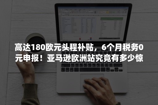 高达180欧元头程补贴，6个月税务0元申报！亚马逊欧洲站究竟有多少惊喜？