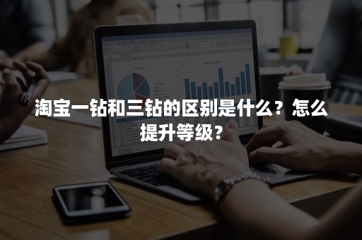 淘宝一钻和三钻的区别是什么?怎么提升等级? 淘宝一钻和三钻的区别是什么?怎么提升等级?