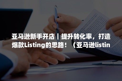 亚马逊新手开店｜提升转化率，打造爆款Listing的思路！（亚马逊listing推广）