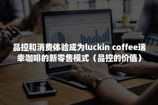 品控和消费体验成为luckin coffee瑞幸咖啡的新零售模式（品控的价值）