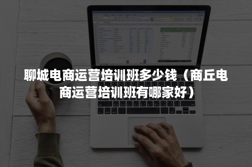 聊城电商运营培训班多少钱（商丘电商运营培训班有哪家好）
