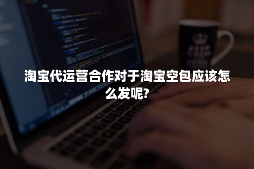 淘宝代运营合作对于淘宝空包应该怎么发呢?