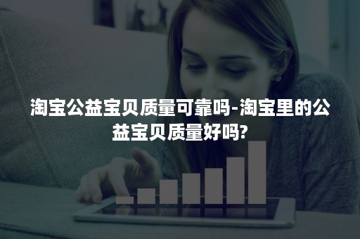 淘宝公益宝贝质量可靠吗-淘宝里的公益宝贝质量好吗?