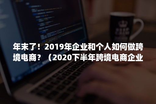 年末了！2019年企业和个人如何做跨境电商？（2020下半年跨境电商企业该如何突破困境）