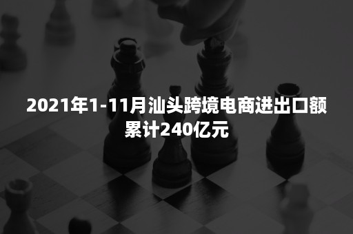 2021年1-11月汕头跨境电商进出口额累计240亿元