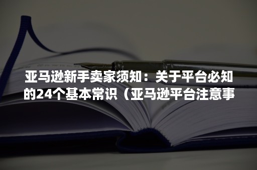 亚马逊新手卖家须知：关于平台必知的24个基本常识（亚马逊平台注意事项）