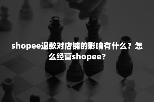 shopee退款对店铺的影响有什么？怎么经营shopee？