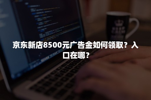 京东新店8500元广告金如何领取？入口在哪？