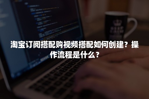 淘宝订阅搭配购视频搭配如何创建？操作流程是什么？