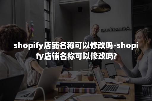 shopify店铺名称可以修改吗-shopify店铺名称可以修改吗?