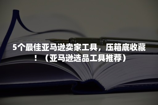 5个最佳亚马逊卖家工具，压箱底收藏！（亚马逊选品工具推荐）