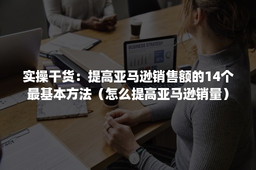 实操干货：提高亚马逊销售额的14个最基本方法（怎么提高亚马逊销量）