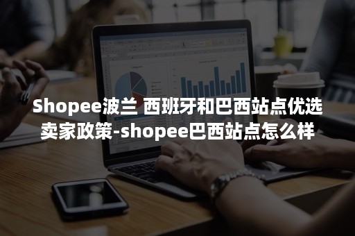 Shopee波兰 西班牙和巴西站点优选卖家政策-shopee巴西站点怎么样