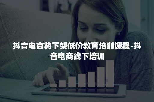 抖音电商将下架低价教育培训课程-抖音电商线下培训