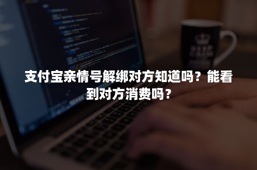 支付宝亲情号解绑对方知道吗？能看到对方消费吗？