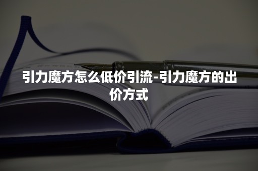 引力魔方怎么低价引流-引力魔方的出价方式