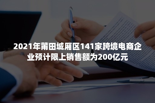 2021年莆田城厢区141家跨境电商企业预计限上销售额为200亿元