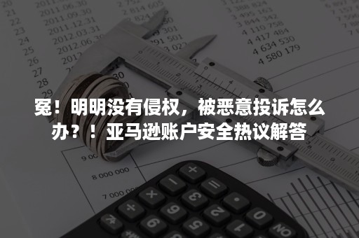 冤！明明没有侵权，被恶意投诉怎么办？！亚马逊账户安全热议解答