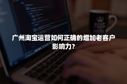 广州淘宝运营如何正确的增加老客户影响力？