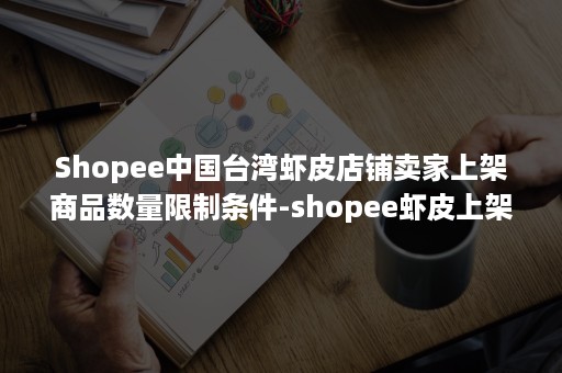 Shopee中国台湾虾皮店铺卖家上架商品数量限制条件-shopee虾皮上架宝贝