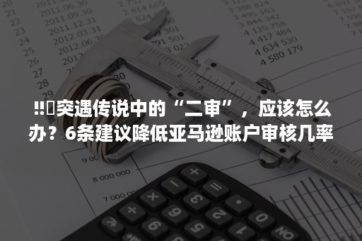 ‼️突遇传说中的“二审”，应该怎么办？6条建议降低亚马逊账户审核几率！