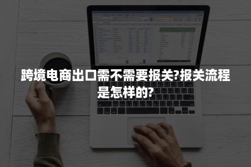 跨境电商出口需不需要报关?报关流程是怎样的?