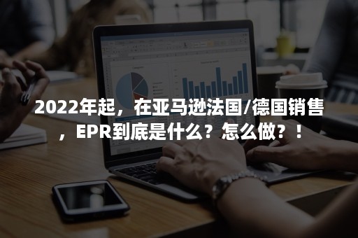 2022年起，在亚马逊法国/德国销售，EPR到底是什么？怎么做？！