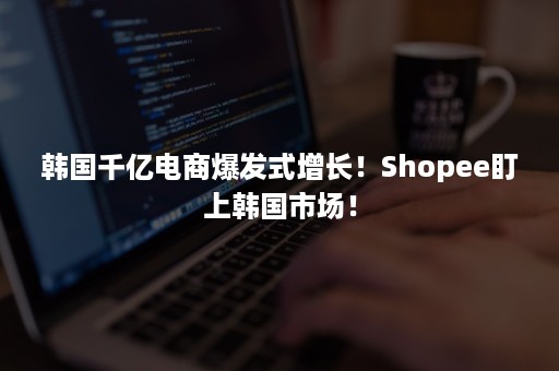 韩国千亿电商爆发式增长！Shopee盯上韩国市场！