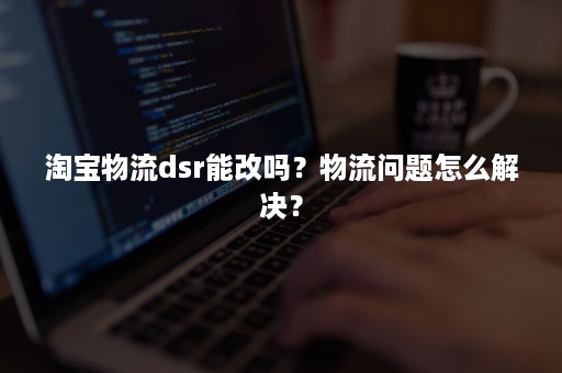 淘宝物流dsr能改吗？物流问题怎么解决？