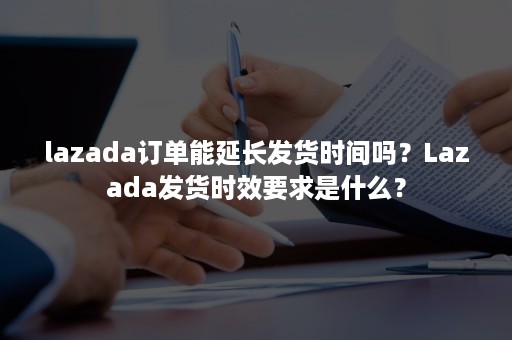 lazada订单能延长发货时间吗？Lazada发货时效要求是什么？