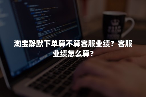 淘宝静默下单算不算客服业绩？客服业绩怎么算？