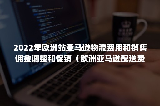 2022年欧洲站亚马逊物流费用和销售佣金调整和促销（欧洲亚马逊配送费）