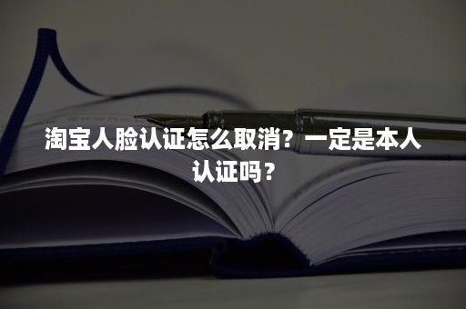 淘宝人脸认证怎么取消？一定是本人认证吗？