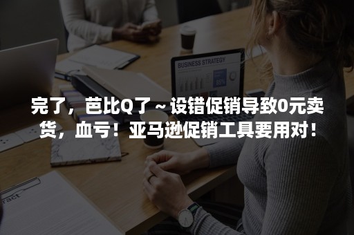 完了，芭比Q了～设错促销导致0元卖货，血亏！亚马逊促销工具要用对！