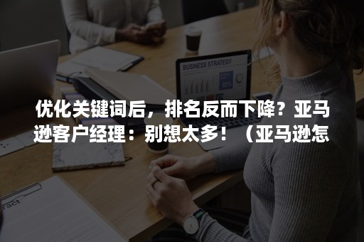 优化关键词后，排名反而下降？亚马逊客户经理：别想太多！（亚马逊怎么优化关键词排名）