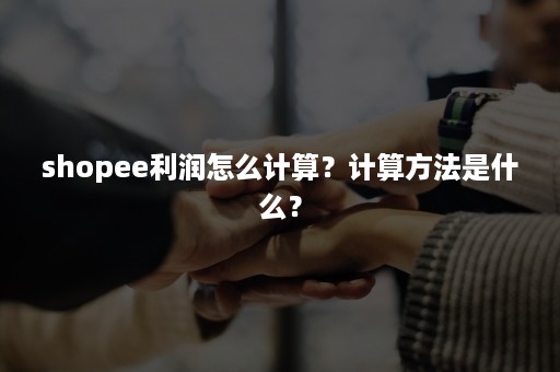 shopee利润怎么计算？计算方法是什么？