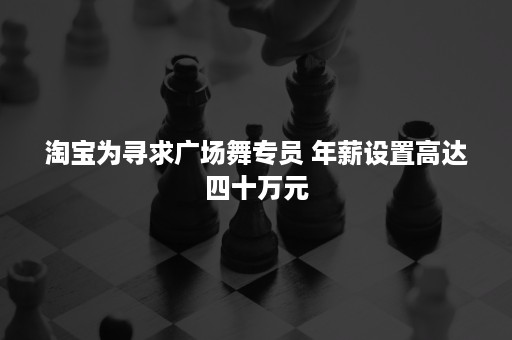 淘宝为寻求广场舞专员 年薪设置高达四十万元