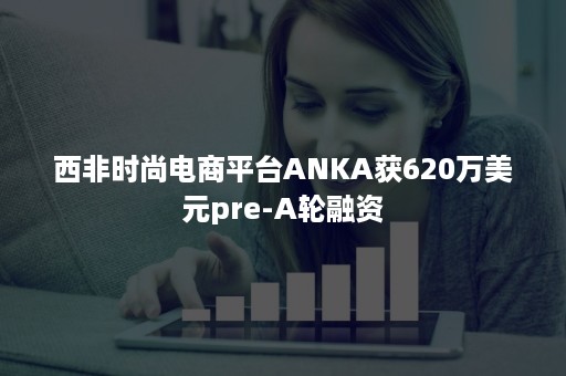 西非时尚电商平台ANKA获620万美元pre-A轮融资