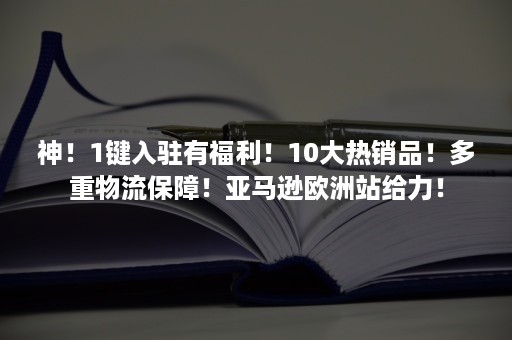 神！1键入驻有福利！10大热销品！多重物流保障！亚马逊欧洲站给力！