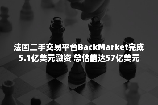 法国二手交易平台BackMarket完成5.1亿美元融资 总估值达57亿美元