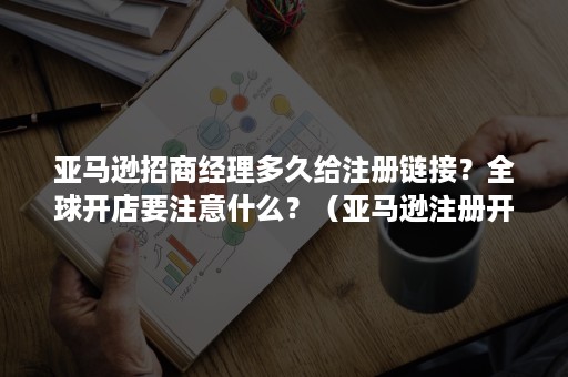 亚马逊招商经理多久给注册链接？全球开店要注意什么？（亚马逊注册开店需要多久）