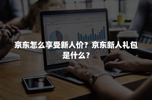 京东怎么享受新人价？京东新人礼包是什么？