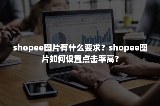 shopee图片有什么要求？shopee图片如何设置点击率高？