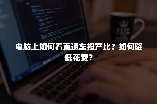 电脑上如何看直通车投产比？如何降低花费？