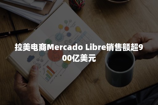 拉美电商Mercado Libre销售额超900亿美元