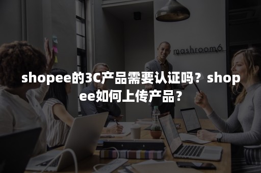 shopee的3C产品需要认证吗？shopee如何上传产品？