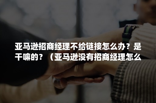 亚马逊招商经理不给链接怎么办？是干嘛的？（亚马逊没有招商经理怎么办?）