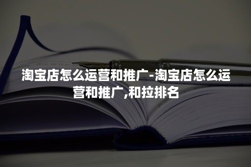 淘宝店怎么运营和推广-淘宝店怎么运营和推广,和拉排名