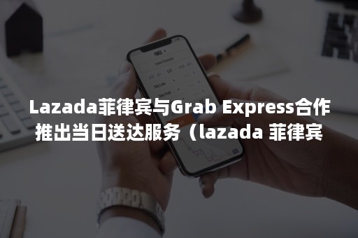 Lazada菲律宾与Grab Express合作推出当日送达服务（lazada 菲律宾）