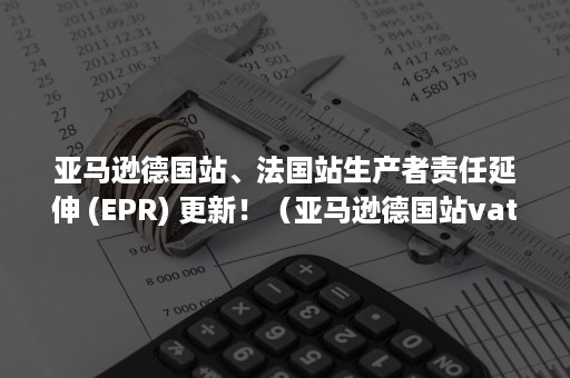 亚马逊德国站、法国站生产者责任延伸 (EPR) 更新！（亚马逊德国站vat）